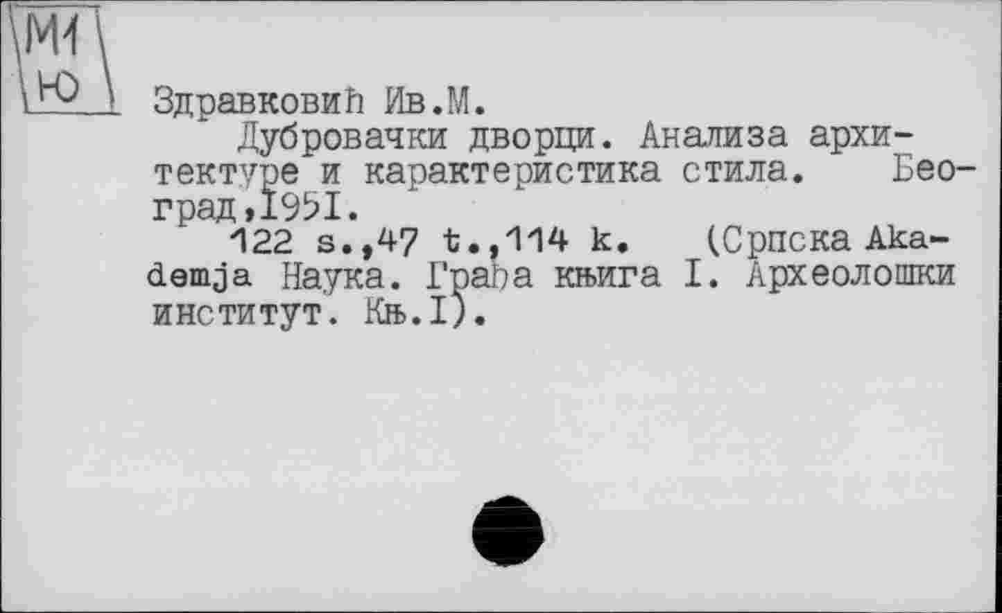 ﻿Здравковий Ив.М.
Дубровачки дворци. Анализа архитектуре и карактеристика стила. Бео град,1951.
122 s.,47	к. (Сриска Aka-
dem ja Наука. Грара кн>ига I. Археолошки институт. Кн>.1).